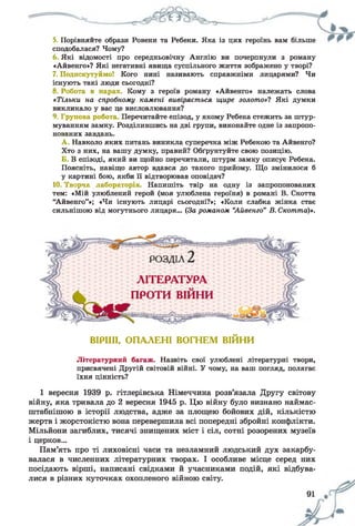 5. Порівняйте образи Ровени та Ребеки. Яка із цих героїнь вам більше
сподобалася? Чому?
6 Які відомості про середньовічну Англію ви почерпнули з роману
«Айвенго»? Які негативні явища суспільного життя зображено у творі?
7. Подискутуймо! Кого нині називають справжніми лицарями? Чи
існують такі люди сьогодні?
8. Робота в парах. Кому з героїв роману «Айвенго» належать слова
«Тільки на спробному камені вивіряється щире золото»? Які думки
викликало у вас це висловлювання?
9. Групова робота Перечитайте епізод, у якому Ребека стежить за штур­
муванням замку. Розділившись на дві групи, виконайте одне із запропо­
нованих завдань.
А . Навколо яких питань виникла суперечка між Ребекою та Айвенго?
Хто з них, на вашу думку, правий? Обґрунтуйте свою позицію.
Б. В епізоді, який ви щойно перечитали, штурм замку описує Ребека.
Поясніть, навіщо автор вдався до такого прийому. Що змінилося б
у картині бою, якби її відтворював оповідач?
10. Творча лабораторія. Напишіть твір на одну із запропонованих
тем: «Мій улюблений герой (моя улюблена героїня) в романі В. Скотта
“Айвенго”»; «Чи існують лицарі сьогодні?»; «Коли слабка жінка стає
сильнішою від могутнього лицаря... (За романом “Айвенго” В. Скотта)*.
ВІРШІ, ОПАЛЕНІ ВОГНЕМ ВІЙНИ
Літературний багаж. Назвіть свої улюблені літературні твори,
присвячені Другій світовій війні. У чому, на ваш погляд, полягає
їхня цінність?
1 вересня 1939 р. гітлерівська Німеччина розв’язала Другу світову
війну, яка тривала до 2 вересня 1945 р. Цю війну було визнано наймас-
штабнішою в історії людства, адже за площею бойових дій, кількістю
жертв і жорстокістю вона перевершила всі попередні збройні конфлікти.
Мільйони загиблих, тисячі знищених міст і сіл, сотні розорених музеїв
і церков...
Пам’ять про ті лиховісні часи та незламний людський дух закарбу­
валася в численних літературних творах. І особливе місце серед них
посідають вірші, написані свідками й учасниками подій, які відбува­
лися в різних куточках охопленого війною світу.
 
