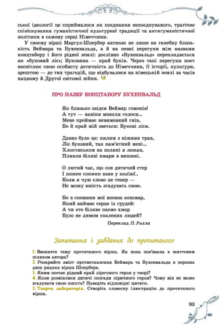 співіснування гуманістичної культурної традиції та антигуманістичної
політики в самому серці Німеччини.
У своєму вірші Маргул-Шпербер натякає не лише на ганебну близь­
кість Веймара та Бухенвальда, а й на певні перегуки між назвами
концтабору і його рідної землі: дослівно «Бухенвальд» перекладається
як «буковий ліс»; Буковина — край буків. Через такі перегуки поет
висвітлює свою особисту дотичність до Німеччини, її історії, культури,
зрештою — до тих трагедій, що відбувалися на німецькій землі за часів
нацизму й Другої світової війни. 1~
ПРО НАЗВУ КОНЦТАБОРУ БУХЕНВАЛЬД
Як близько звідси Веймар гомонів!
А тут — навіки мовкли голоси...
Мене проймає невимовний гнів,
Бо й край мій зветься: Букові ліси.
Давно було це: килим з ніжних трав,
Ліс буковий, так пам’ятний мені...
Хлопчиськом на поляні я лежав,
Пливли біляві хмари в вишині.
0 лютий час, що сон дитячий стер
1 кожен спомин взяв у колію!..
Коли я чую слово це тепер —
Не можу юність згадувать свою.
Бо в спомини мої вповза кошмар,
Який виймає серце із грудей:
А чи оте біляве пасмо хмар
Було не димом спалених людей?
Переклад П. Рихла
Запитання і завдання до прогитаного
1. Визначте тему прочитаного вірша. Як вона пов’язана з життєвим
шляхом автора?
2. Розкрийте зміст протиставлення Веймара та Бухенвальда в перших
двох рядках вірша Шпербера.
3. Яким постає рідний край ліричного героя у творі?
4 Коли розвіялися дитячі спогади ліричного героя? Чому він не може
згадувати свою юність? Наведіть відповідні цитати.
5. Творча лабораторія. Створіть словесну ілюстрацію до прочитаного
вірша.
 