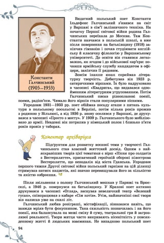 Видатний польський поет Константи
Ільдефонс Галчинський з’явився на світ
у Варшаві в сім’ї залізничного техніка. На
початку Першої світової війни родина Гал-
чинських переїхала до Москви. Там Кон­
станти навчався в польській школі, а вже
після повернення на батьківщину (1918) за­
кінчив гімназію і почав студіювати англій-
І ську й класичну філологію у Варшавському
. л- університеті. До освіти він ставився легко­
важно, як згодом і до військової кар’єри: по­
чавши армійську службу кандидатом в офі­
цери, закінчив її рядовим.
Зовсім інакше юнак сприймав літера­
турну творчість. Дебютував він 1923 р.
сатиричними віршами. їх було надруковано
в часописі «Квадрига», що видавався одно­
йменним літературним угрупованням. Потім
Галчинський писав різнопланові поезії,
поеми, радіоп’єси. Чимало його віршів стали популярними піснями.
Упродовж 1931—1933 рр. поет обіймав посаду аташе з питань куль­
тури в польському посольстві в Берліні, потім кілька років прожив
з родиною у Вільнюсі, а від 1936 р. знову оселився у Варшаві, де друку­
вався в часописі «Просто з мосту». У 1939 р. Галчинського було мобілізо­
вано до армії. Невдовзі він потрапив у німецький полон і близько п’яти
років провів у таборах.
Константи
Галчинський
(1905- 1953)
‘Коментар ар?(і&аріуса
Підґрунтям для розвитку воєнної теми у творчості Гал­
чинського став власний життєвий досвід. Одним з най­
яскравіших творів цієї тематики є вірш «Пісня про солдатів
з Вестерплятте», присвячений героїчній обороні півострова
Вестерплятте, що неподалік від міста Гданська. Упродовж
першого тижня Другої світової війни польський гарнізон на цій ділянці
стримував натиск нацистів, які значно перевищували його за кількістю
та якістю озброєння. 1-~
Після звільнення з полону Галчинський мешкав у Парижі та Брюс­
селі, а 1946 р. повернувся на батьківщину. У Кракові поет активно
друкувався в часописі «Огляд», заснував невеличкий театр «Зелений
гусак», співпрацював з кабаре «Сім котів». Утім, найзначніші свої твори
він написав уже на схилі літ.
Галчинський любив розіграші, містифікації, зізнавався навіть, що
завжди мріяв бути фокусником. Така схильність позначилась і на його
поезії, яка балансувала на межі сміху й суму, театральної гри й загроз­
ливої реальності. Твори митця часто викривають нісенітність у повсяк­
денному житті й людських взаєминах. Не випадково польський поет
 