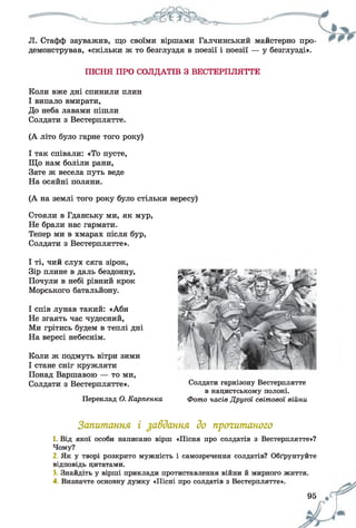 Л. Стафф зауважив, що своїми віршами Галчинський майстерно про­
демонстрував, «скільки ж то безглуздя в поезії і поезії — у безглузді».
ПІСНЯ ПРО СОЛДАТІВ З ВЕСТЕРПЛЯТТЕ
Коли вже дні спинили плин
І випало вмирати,
До неба лавами пішли
Солдати з Вестерплятте.
(А літо було гарне того року)
І так співали: «То пусте,
Що нам боліли рани,
Зате ж весела путь веде
На осяйні поляни.
(А на землі того року було стільки вересу)
Стояли в Гданську ми, як мур,
Не брали нас гармати.
Тепер ми в хмарах після бур,
Солдати з Вестерплятте».
І ті, чий слух сяга зірок,
Зір плине в даль бездонну,
Почули в небі рівний крок
Морського батальйону.
І спів лунав такий: «Аби
Не згаять час чудесний,
Ми грітись будем в теплі дні
На вересі небеснім.
Коли ж подмуть вітри зими
І стане сніг кружляти
Понад Варшавою — то ми,
Солдати з Вестерплятте».
Переклад О. Карпенка
Запитання і завдання до прогитаного
1. Від якої особи написано вірш «Пісня про солдатів з Вестерплятте»?
Чому?
2. Як у творі розкрито мужність і самозречення солдатів? Обґрунтуйте
відповідь цитатами.
3. Знайдіть у вірші приклади протиставлення війни й мирного життя.
4. Визначте основну думку «Пісні про солдатів з Вестерплятте».
Солдати гарнізону Вестерплятте
в нацистському полоні.
Фото часів Другої світової війни
95 щ
 