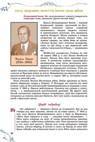 СИЛА ЛЮДСЬКИХ ПОЧУТТІВ ПРОТИ СИЛИ ВІИНИ
Літературний багаж. Які загальнолюдські цінності утверджують
літературні твори, присвячені Другій світовій війні?
Василь Володимирович Биков — відомий
білоруський прозаїк, удостоєний на бать­
ківщині почесного звання «народний
письменник», людина щедрого таланту
й кришталевого сумління, яку називають
совістю Білорусії. Биков увійшов в історію
літератури як митець воєнної теми, але
завжди говорив, що війна йому не цікава.
«Значно більше мені хочеться розміркову­
вати не про війну, а про моральний світ
людини і можливості її духу», — зауважував
він.
Майбутній письменник з’явився на світ
19 червня 1924 р. в селі Бички Вітебської
області. Батьки його були простими селя­
нами. З дитинства хлопець захоплювався
малюванням, тому після закінчення вось­
мирічки вступив на скульптурне відділення
Вітебського художнього училища. Утім, не­
вдовзі навчання довелося покинути: стипендії було скасовано, а родина
платити за Василеву освіту не могла. Незважаючи на скрутні обставини,
наполегливий юнак не опустив руки і в червні 1941 р. екстерном склав
іспити за десятий клас.
Коли почалася Велика Вітчизняна війна, Биков працював на будів­
ництві оборонних споруд в Україні. У Білгороді він відстав від своєї
колони і ледь не був розстріляний червоноармійцями за підозрою в шпи­
гунстві. У 1942 р. Василя мобілізували. Спочатку він служив у піхоті,
потім — у винищувальній протитанковій артилерії. На фронті май­
бутній письменник пережив чимало випробувань, двічі був поранений,
потрапляв до списків зниклих безвісти, його ім’я навіть залишилося на
одній з братських могил.
Цікаві подробиці
«Не забудьте/» — звертався Биков до сучасників. Він не раз
говорив від імені мертвих, маючи на це повне право... У 1944 р.
весь полк Василя Володимировича поліг у боях за Кіровоград.
«Мене було поранено в ногу, — згадував потім письменник. —
Один танк повернув на мене. Я кинув протитанкову гранату,
але невдало, і ледве встиг підібгати ноги. Танк буквально втиснув
у сніг поли моєї шинелі... Уранці село знову атакували німецькі
танки, зім’яли оборону. Я виповз із хати на дорогу, де мене піді­
брала підвода, яка останньою йшла із села. Один танк зупинився
 