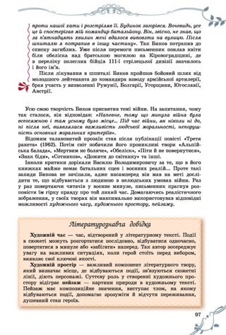 ) проти нашої хати ірозстріляв її. Будинок загорівся. Вочевидь, усе
 цей спостерігав мій командир батальйону. Він, звісно, не знав, що
/ за п’ятнадцять хвилин мені вдалося виповзти на вулицю. Після
) шпиталю я потрапив в іншу частину». Так Биков потрапив до
 списку загиблих. Уже після перемоги письменник поклав квіти
( біля обеліска над братською могилою на Кіровоградщині, де
/ в переліку полеглих бійців 111-ї стрілецької дивізії значилось
) і його ім’я.
 Після лікування в шпиталі Биков пройшов бойовий шлях від
( молодшого лейтенанта до командира взводу армійської артилерії,
брав участь у визволенні Румунії, Болгарії, Угорщини, Югославії,
Т Австрії.
Усю свою творчість Биков присвятив темі війни. На запитання, чому
так сталося, він відповідав: «Напевне, тому що минула війна була
всеосяжною і там усьому було місце... Під час війни, як ніколи ні до,
ні після неї, виявлялася важливість людської моральності, непоруш­
ність основних моральних критеріїв».
Відомим талановитий прозаїк став після публікації повісті «Третя
ракета» (1962). Потім світ побачили його проникливі твори «Альпій­
ська балада», «Мертвим не боляче», «Обеліск», «Піти й не повернутися»,
«Знак біди», «Сотников», «Дожити до світанку» та інші.
Інколи критики дорікали Василю Володимировичу за те, що в його
книжках майже немає батальних сцен і воєнних реалій... Проте такі
закиди Бикова не зачіпали, адже насамперед він мав на меті дослі­
дити те, що відбувається з людиною в нелюдських умовах війни. Раз
у раз повертаючи читачів у воєнне минуле, письменник прагнув роз­
повісти їм гірку правду про той лихий час. Домагаючись реалістичного
зображення, у своїх творах він максимально використовував відповідні
можливості художнього часу, художнього простору, пейзажу.
Яітерату'розна&га довідку
Художній час — час, відтворений у літературному тексті. Події
в сюжеті можуть розгортатися послідовно, відбуватися одночасно,
повертатися в минуле або «забігати» наперед. Так автор зосереджує
увагу на важливих ситуаціях, коли герой стоїть перед вибором,
виявляє свої ключові якості.
Художній простір — важливий компонент літературного твору,
який визначає місце, де відбуваються події, зв’язуються сюжетні
лінії, діють персонажі. Суттєву роль у створенні художнього про­
стору відіграє пейзаж — картини природи в художньому тексті.
Пейзаж має композиційне значення, виступає тлом, на якому
відбуваються події, допомагає зрозуміти й відчути переживання,
душевний стан героїв.
 
