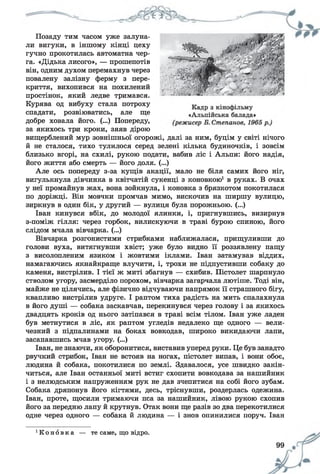 ________________ К Д __________ - З1-^
Позаду тим часом уже залуна­
ли вигуки, в іншому кінці цеху
гучно прокотилась автоматна чер­
га. «Дідька лисого», — прошепотів
він, одним духом перемахнув через
повалену залізну ферму з пере­
криття, вихопився на похилений
простінок, який ледве тримався.
Курява од вибуху стала потроху
спадати, розвіюватись, але ще
добре ховала його. (...) Попереду,
за якихось три кроки, зяяв дірою
вищерблений мур зовнішньої огорожі, далі за ним, буцім у світі нічого
й не сталося, тихо тулилося серед зелені кілька будиночків, і зовсім
близько вгорі, на схилі, рукою подати, вабив ліс і Альпи: його надія,
його життя або смерть — його доля. (...)
Але ось попереду з-за кущів акації, мало не біля самих його ніг,
вигулькнула дівчинка в квітчатій сукенці з коновкою1в руках. В очах
у неї промайнув жах, вона зойкнула, і коновка з брязкотом покотилася
по доріжці. Він мовчки промчав мимо, вискочив на ширшу вулицю,
зиркнув в один бік, у другий — вулиця була порожньою. (...)
Іван кинувся вбік, до молодої ялинки, і, пригнувшись, визирнув
з-поміж гілля: через горбок, вилискуючи в траві бурою спиною, його
слідом мчала вівчарка. (...)
Вівчарка розгонистими стрибками наближалася, прищуливши до
голови вуха, витягнувши хвіст; уже було видно її роззявлену пащу
з висолопленим язиком і жовтими іклами. Іван затамував віддих,
намагаючись якнайкраще влучити, і, трохи не підпустивши собаку до
каменя, вистрілив. І тієї ж миті збагнув — схибив. Пістолет шарпнуло
стволом угору, засмерділо порохом, вівчарка загарчала лютіше. Тоді він,
майже не цілячись, але фізично відчуваючи напрямок її страшного бігу,
квапливо вистрілив удруге. І раптом тиха радість на мить спалахнула
в його душі — собака заскавчав, перекинувся через голову і за якихось
двадцять кроків од нього затіпався в траві всім тілом. Іван уже ладен
був метнутися в ліс, як раптом угледів недалеко ще одного — вели­
чезний з підпалинами на боках вовкодав, широко викидаючи лапи,
засапавшись мчав угору. (...)
Іван, не знаючи, як оборонитися, виставив уперед руки. Це був занадто
рвучкий стрибок, Іван не встояв на ногах, пістолет випав, і вони обоє,
людина й собака, покотилися по землі. Здавалося, усе швидко закін­
читься, але Іван останньої миті встиг схопити вовкодава за нашийник
і з нелюдським напруженням рук не дав зчепитися на собі його зубам.
Собака дряпонув його кігтями, десь, тріснувши, роздерлась одежина.
Іван, проте, щосили тримаючи пса за нашийник, лівою рукою схопив
його за передню лапу й крутнув. Отак вони ще разів зо два перекотилися
одне через одного — собака й людина — і знов опинилися поруч. Іван
‘ К о н о в к а — те саме, що відро.
 