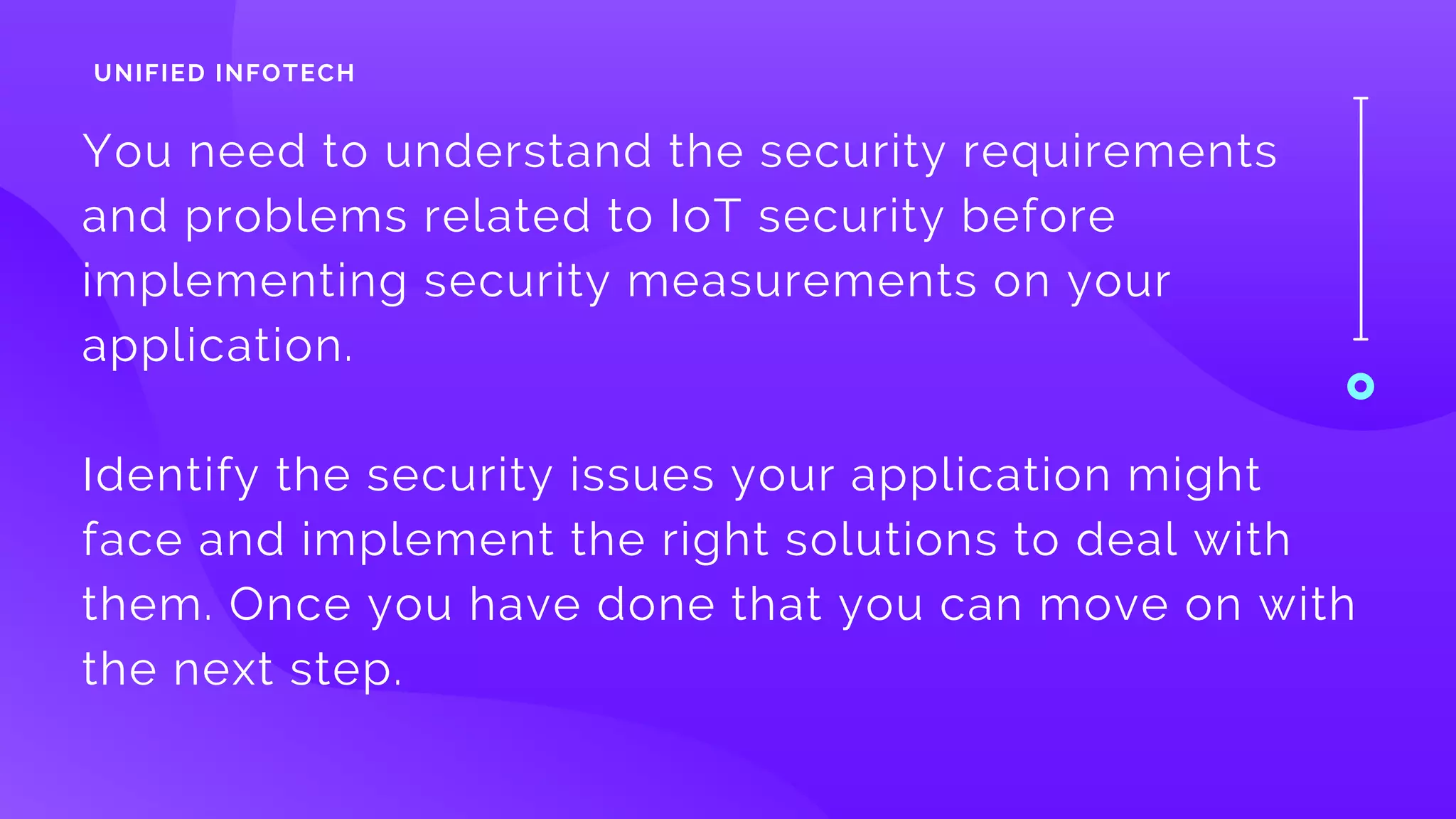 You need to understand the security requirements
and problems related to IoT security before
implementing security measurements on your
application. 
Identify the security issues your application might
face and implement the right solutions to deal with
them. Once you have done that you can move on with
the next step.
UNIFIED INFOTECH
 