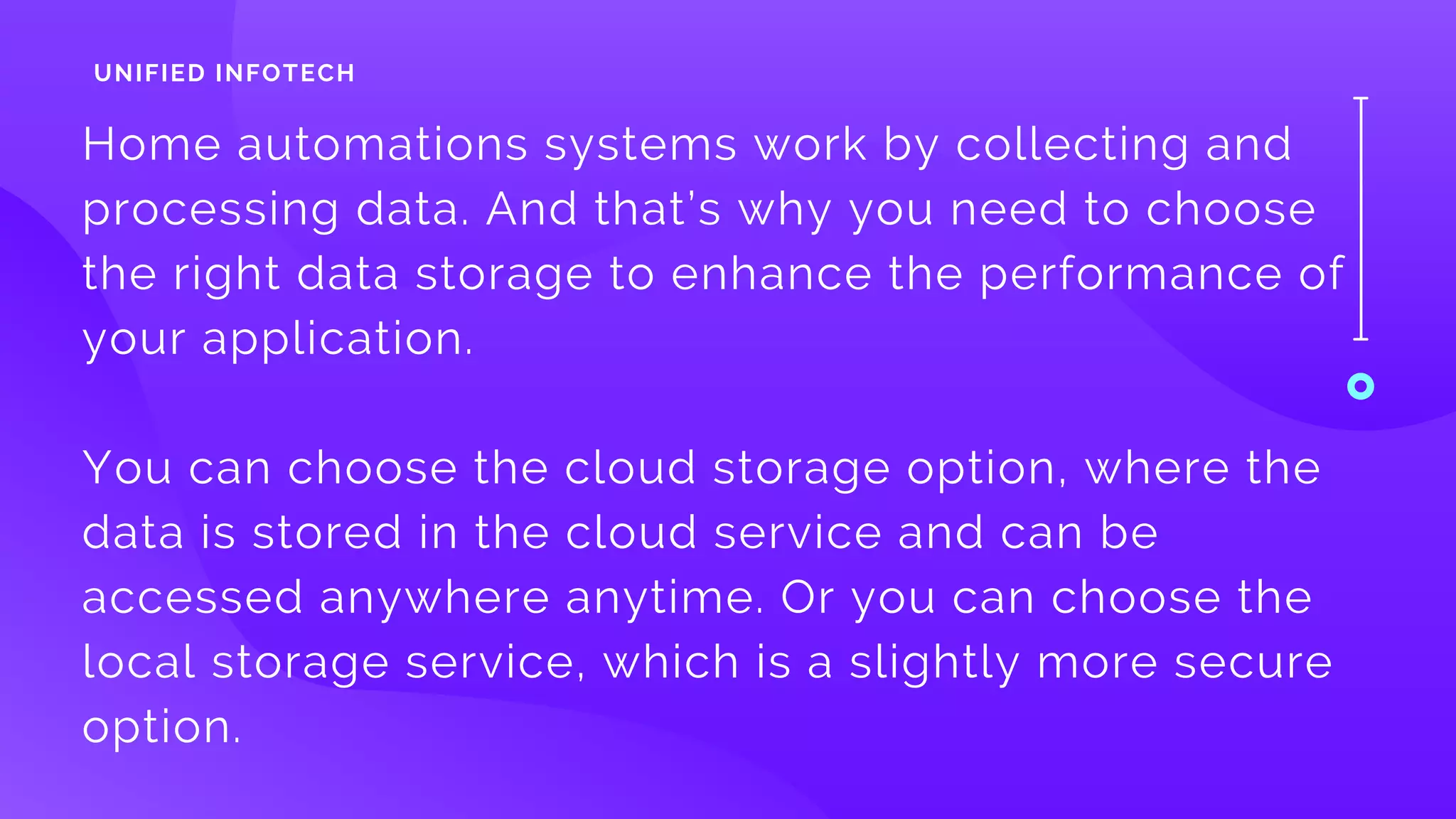 Home automations systems work by collecting and
processing data. And that’s why you need to choose
the right data storage to enhance the performance of
your application. 
You can choose the cloud storage option, where the
data is stored in the cloud service and can be
accessed anywhere anytime. Or you can choose the
local storage service, which is a slightly more secure
option.
UNIFIED INFOTECH
 