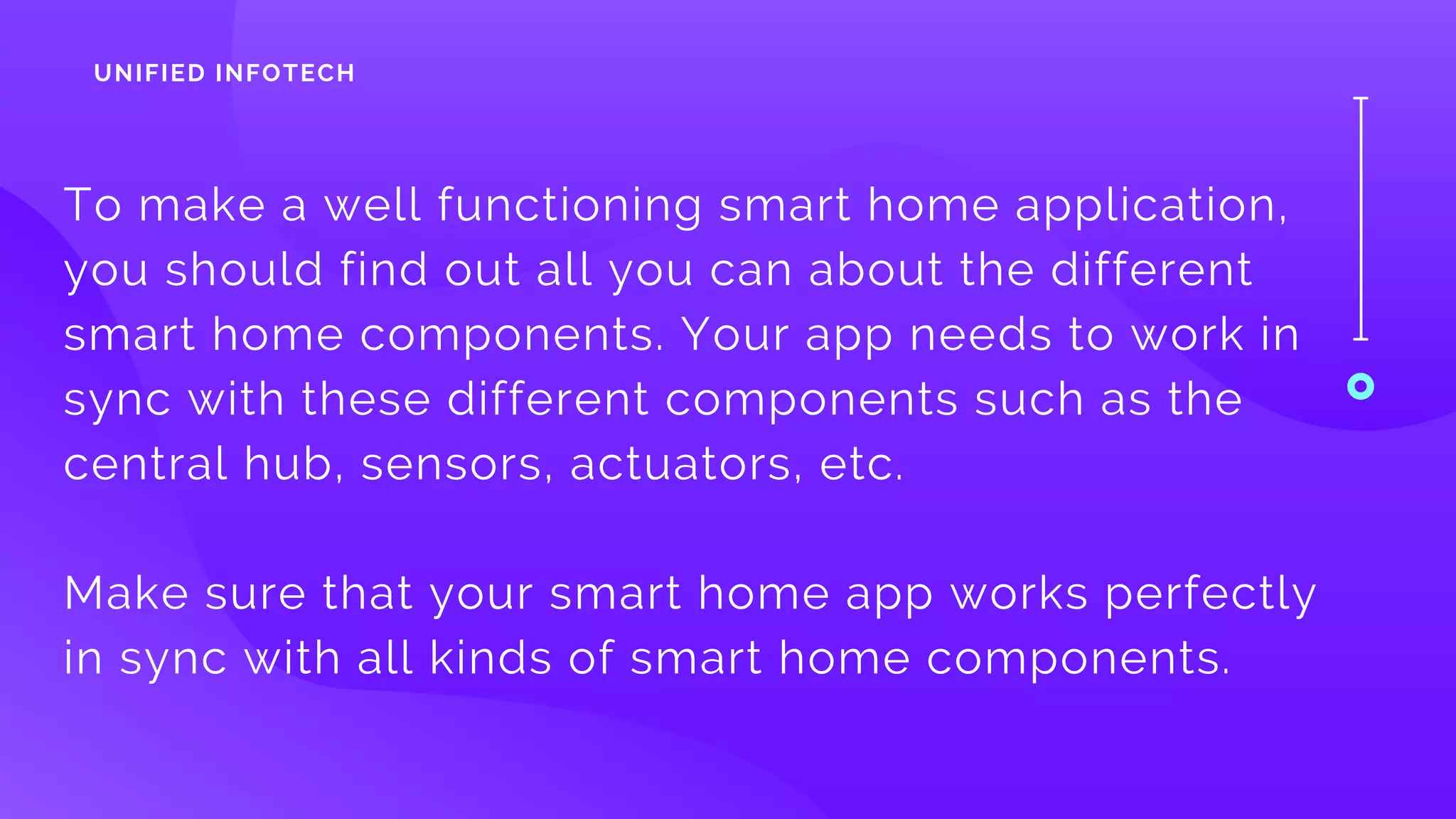 To make a well functioning smart home application,
you should find out all you can about the different
smart home components. Your app needs to work in
sync with these different components such as the
central hub, sensors, actuators, etc. 
Make sure that your smart home app works perfectly
in sync with all kinds of smart home components.
UNIFIED INFOTECH
 