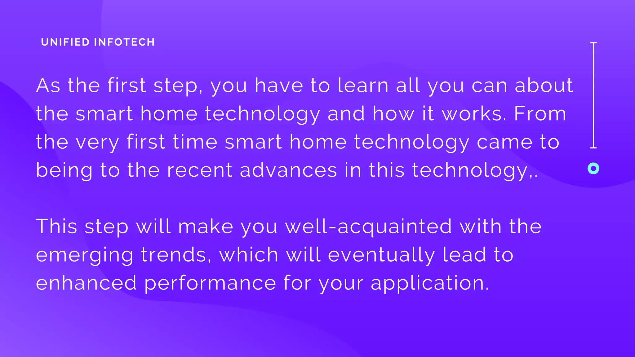 As the first step, you have to learn all you can about
the smart home technology and how it works. From
the very first time smart home technology came to
being to the recent advances in this technology,.
This step will make you well-acquainted with the
emerging trends, which will eventually lead to
enhanced performance for your application.
UNIFIED INFOTECH
 