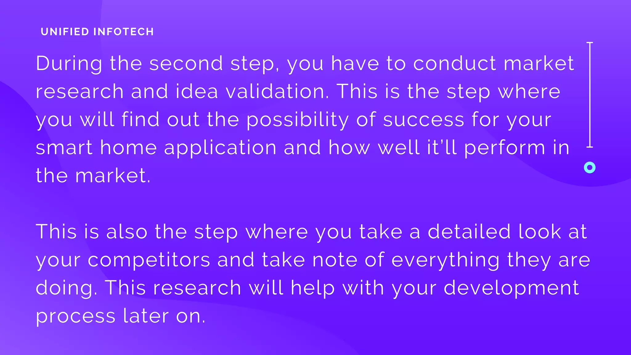 During the second step, you have to conduct market
research and idea validation. This is the step where
you will find out the possibility of success for your
smart home application and how well it’ll perform in
the market. 
This is also the step where you take a detailed look at
your competitors and take note of everything they are
doing. This research will help with your development
process later on.
UNIFIED INFOTECH
 