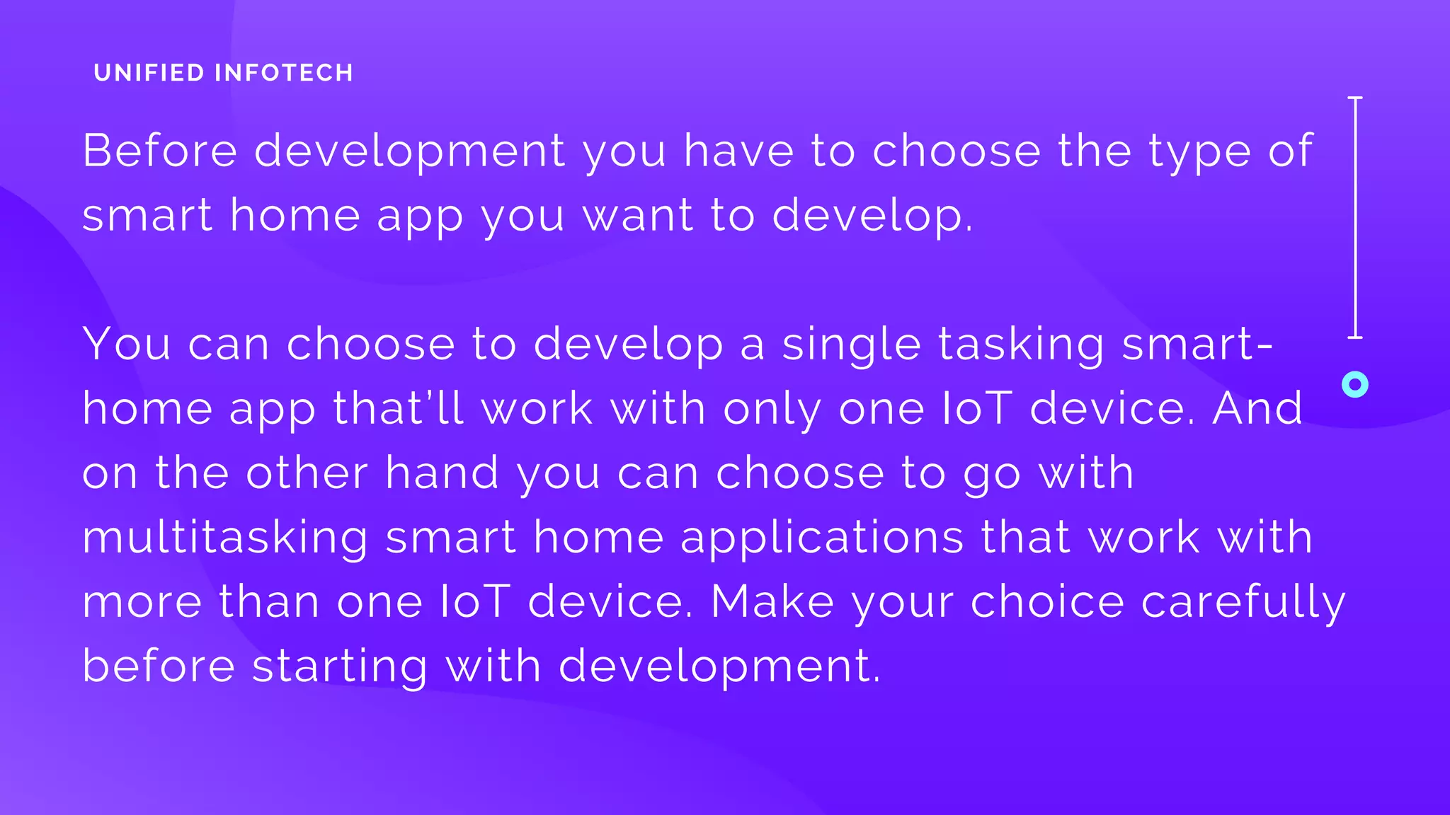 Before development you have to choose the type of
smart home app you want to develop. 
You can choose to develop a single tasking smart-
home app that’ll work with only one IoT device. And
on the other hand you can choose to go with
multitasking smart home applications that work with
more than one IoT device. Make your choice carefully
before starting with development.
UNIFIED INFOTECH
 
