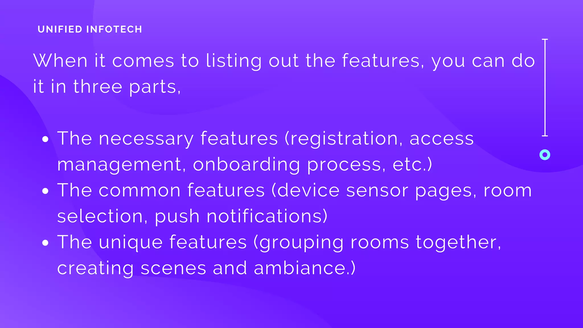 The necessary features (registration, access
management, onboarding process, etc.) 
The common features (device sensor pages, room
selection, push notifications)
The unique features (grouping rooms together,
creating scenes and ambiance.)
When it comes to listing out the features, you can do
it in three parts, 
UNIFIED INFOTECH
 