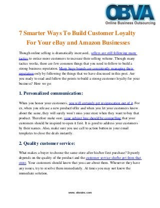    
7 Smarter Ways To Build Customer Loyalty 
For Your eBay and Amazon Businesses
Though online selling is dramatically increased,  sellers are still following many 
tactics to entice more customers to increase their selling volume. Though many 
tactics works, there are few common things that you need to follow to build a 
strong business reputation. Many huge brands are consistently managing their 
reputation only by following the things that we have discussed in this post. Are 
you ready to read and follow the points to build a strong customer loyalty for your 
business? Here we go:
1. Personalized communication:
When you honor your customers, you will certainly get reciprocation out of it. For 
ex, when you release a new product/offer and when you let your customers know 
about the same, they will surely won’t miss your store when they want to buy that 
product. Therefore make sure, your subject line should be compelling that your 
customers should be inspired to open it first. It is good to address your customers 
by their names. Also, make sure you use call to action button in your email 
templates to close the deals instantly.
2. Quality customer service:
What makes a buyer to choose the same store after his/her first purchase? It purely 
depends on the quality of the product and the customer service she/he get from that 
store. Your customers should know that you care about them. Whenever they have 
any issues, try to resolve them immediately. At times you may not know the 
immediate solution. 
www. obvainc.com
 