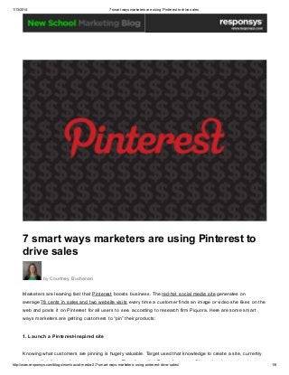 1/13/2014

7 smart ways marketers are using Pinterest to drive sales

7 smart ways marketers are using Pinterest to
drive sales
by Courtney Buchanan
Marketers are learning fast that Pinterest boosts business. The red-hot social media site generates on
average 78 cents in sales and two website visits every time a customer finds an image or video she likes on the
web and posts it on Pinterest for all users to see, according to research firm Piquora. Here are some smart
ways marketers are getting customers to “pin” their products:
1. Launch a Pinterest-inspired site
Knowing what customers are pinning is hugely valuable. Target used that knowledge to create a site, currently
in beta, that features its top-pinned products. The site, called Target Awesome Shop, also draws on reviews

http://www.responsys.com/blogs/nsm/social-media-2/7-smart-ways-marketers-using-pinterest-drive-sales/

1/6

 