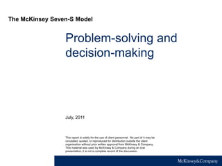 Problem-solving and
decision-making
This report is solely for the use of client personnel. No part of it may be
circulated, quoted, or reproduced for distribution outside the client
organisation without prior written approval from McKinsey & Company.
This material was used by McKinsey & Company during an oral
presentation; it is not a complete record of the discussion.
July, 2011
The McKinsey Seven-S Model
 