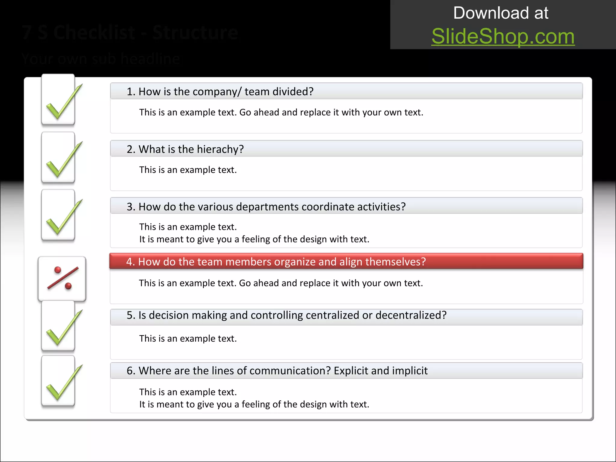 Your own sub headline 7 S Checklist - Structure 1. How is the company/ team divided? This is an example text. Go ahead and replace it with your own text.  2. What is the hierachy? This is an example text.  3.  How do the various departments coordinate activities?  This is an example text.  It i s meant to give you a feeling of the design with text. 4.  How do the team members organize and align themselves? This is an example text. Go ahead and replace it with your own text.  5.  Is decision making and controlling centralized or decentralized?  This is an example text.  6.  Where are the lines of communication? Explicit and implicit This is an example text.  It  is meant to give you a feeling of the design with text. 