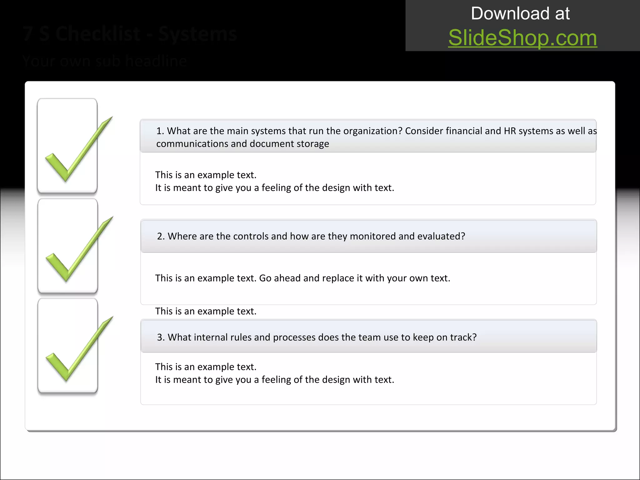 Your own sub headline 7 S Checklist - Systems 1.  What are the main systems that run the organization? Consider financial and HR systems as well as communications and document storage This is an example text.  It is meant to give you a feeling of the design with text. This is an example text.  2. Where are the controls and how are they monitored and evaluated? 3. What internal rules and processes does the team use to keep on track?  This is an example text.  It is meant to give you a feeling of the design with text. This is an example text.  This is an example text.  It is meant to give you a feeling of the design with text. This is an example text.  This is an example text.  It i s meant to give you a feeling of the design with text. This is an example text. Go ahead and replace it with your own text.  This is an example text.  This is an example text.  It  is meant to give you a feeling of the design with text. 
