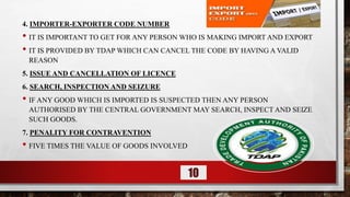 4. IMPORTER-EXPORTER CODE NUMBER
• IT IS IMPORTANT TO GET FOR ANY PERSON WHO IS MAKING IMPORT AND EXPORT
• IT IS PROVIDED BY TDAP WHICH CAN CANCEL THE CODE BY HAVING A VALID
REASON
5. ISSUE AND CANCELLATION OF LICENCE
6. SEARCH, INSPECTION AND SEIZURE
• IF ANY GOOD WHICH IS IMPORTED IS SUSPECTED THEN ANY PERSON
AUTHORISED BY THE CENTRAL GOVERNMENT MAY SEARCH, INSPECT AND SEIZE
SUCH GOODS.
7. PENALITY FOR CONTRAVENTION
• FIVE TIMES THE VALUE OF GOODS INVOLVED
10
 