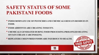 SAFETY STATUS OF SOME
PAKISTANI FOODS
• INDISCRIMINATE USE OF PESTICIDES AND CHEMICALS RESULTS RESIDUES IN
FOOD.
• FOOD ADDITIVES ARE CREATING TOXICITY.
• CHEMICALS GENERATED DURING FOOD PROCESSING-PROLONGED HEATING
OF FATS CREATE CARCINOGENS.
• REPEATEDLY DEEP FRIED FOODS ARE INJURIOUS TO HEALTH.
11
 