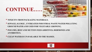 CONTINUE……
• TOXICITY FROM PACKAGING MATERIALS.
• SEWAGE, SLUDGE , UNTREATED INDUSTRIAL WASTE WATER POLLUTING
GROUND WATER AND USED FOR VEGETABLE GROWING.
• POULTRY, BEEF AND MUTTON FEED ADDITIVES, HORMONES AND
ANTIBIOTICS.
• CLEAN WATER IS UNAVAILABLE TO THE MASSES.
12
 