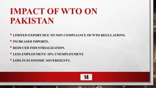 IMPACT OF WTO ON
PAKISTAN
• LIMITED EXPORT DUE TO NON COMPLIANCE OF WTO REGULATIONS.
• INCREASED IMPORTS.
• REDUCED INDUSTRIALIZATION.
• LESS EMPLOYMENT- 10% UNEMPLOYMENT.
• LOSS IN ECONOMIC SOVEREIGNTY.
14
 