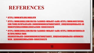 REFERENCES
• HTTPS://WWW.WTO.ORG/INDEX.HTM
• HTTPS://WWW.GOOGLE.COM/URL?SA=T&SOURCE=WEB&RCT=J&URL=HTTPS://WWW.INVESTOPEDIA.
COM/TERMS/W/WTO.ASP&VED=2AHUKEWIXKDHB2AZTAHXQTSAKHYZ_CUUQFJASEGQIRRAB&USG=AO
VVAW3PFZCWSLO2DMHBIL3U6RLY&CSHID=1606823565278
• HTTPS://WWW.GOOGLE.COM/URL?SA=T&SOURCE=WEB&RCT=J&URL=HTTPS://WWW.BRITANNICA.CO
M/TOPIC/WORLD-TRADE-
ORGANIZATION&VED=2AHUKEWIXKDHB2AZTAHXQTSAKHYZ_CUUQFJA4EGQINXAB&USG=AOVVAW2R3
WL8N_1QZKBGAHEE5MDJ&CSHID=1606823565278
16
 