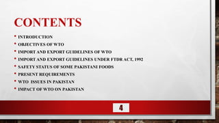 CONTENTS
• INTRODUCTION
• OBJECTIVES OF WTO
• IMPORT AND EXPORT GUIDELINES OF WTO
• IMPORT AND EXPORT GUIDELINES UNDER FTDR ACT, 1992
• SAFETY STATUS OF SOME PAKISTANI FOODS
• PRESENT REQUIREMENTS
• WTO ISSUES IN PAKISTAN
• IMPACT OF WTO ON PAKISTAN
4
 