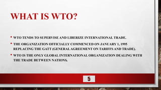 WHAT IS WTO?
• WTO TENDS TO SUPERVISE AND LIBERIZE INTERNATIONAL TRADE.
• THE ORGANIZATION OFFICIALLY COMMENCED ON JANUARY 1, 1995
REPLACING THE GATT (GENERALAGREEMENT ON TARIFFS AND TRADE).
• WTO IS THE ONLY GLOBAL INTERNATIONAL ORGANIZATION DEALING WITH
THE TRADE BETWEEN NATIONS.
5
 