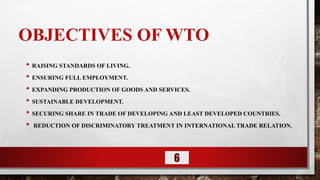 OBJECTIVES OF WTO
• RAISING STANDARDS OF LIVING.
• ENSURING FULL EMPLOYMENT.
• EXPANDING PRODUCTION OF GOODS AND SERVICES.
• SUSTAINABLE DEVELOPMENT.
• SECURING SHARE IN TRADE OF DEVELOPING AND LEAST DEVELOPED COUNTRIES.
• REDUCTION OF DISCRIMINATORY TREATMENT IN INTERNATIONAL TRADE RELATION.
6
 
