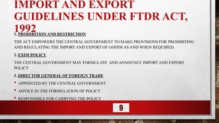 IMPORT AND EXPORT
GUIDELINES UNDER FTDR ACT,
1992
1. PROHIBITION AND RESTRICTION
THE ACT EMPOWERS THE CENTRAL GOVERNMENT TO MAKE PROVISIONS FOR PROHIBITING
AND REGULATING THE IMPORT AND EXPORT OF GOODS AS AND WHEN REQUIRED.
2. EXIM POLICY
THE CENTRAL GOVERNMENT MAY FORMULATE AND ANNOUNCE IMPORT AND EXPORT
POLICY
3. DIRECTOR GENERAL OF FOREIGN TRADE
• APPOINTED BY THE CENTRAL GOVERNMENT
• ADVICE IN THE FORMULATION OF POLICY
• RESPONSIBLE FOR CARRYING THE POLICY
9
 