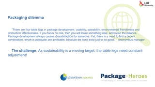”There are four table legs in package development: usability, saleability, environmental friendliness and
production effectiveness. If you focus on one, then you will loose something else, and loose the balance.
Package development always causes dissatisfaction for someone. Yet, there is a need to find a decent
combination, which is adequate and profitable, because we don’t exist just to do good.” - Anonymous manager
The challenge: As sustainability is a moving target, the table legs need constant
adjustment!
Packaging dilemma
 