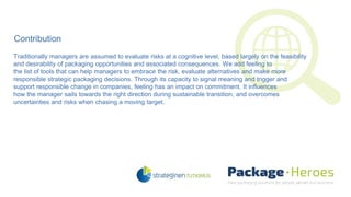 Contribution
Traditionally managers are assumed to evaluate risks at a cognitive level, based largely on the feasibility
and desirability of packaging opportunities and associated consequences. We add feeling to
the list of tools that can help managers to embrace the risk, evaluate alternatives and make more
responsible strategic packaging decisions. Through its capacity to signal meaning and trigger and
support responsible change in companies, feeling has an impact on commitment. It influences
how the manager sails towards the right direction during sustainable transition, and overcomes
uncertainties and risks when chasing a moving target.
 