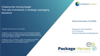 Chasing the moving target:
The role of emotions in strategic packaging
decisions
Presentation based mostly on work in progress:
1.Snellman, K., Bor, S, & O’Shea G. (202x) The role of opportunity confidence
and perceived rightness in sustainable business growth. Selected participant at ’
Academy of Management Perspectives’ (AMP) proposal development workshop,
8.6.-10.6.2021. Target Journal: AMP.
2.Snellman, K., Bor, S. & O’Shea, G. (202x). The complexity of committing
to a particular opportunity in food packaging: a process perspective”
Target Journal: TFSC or Journal of Cleaner Production.
Pack to the future 15.2.2022.
Researcher Kirsi Snellman
LUT University,
School of Business & Management
 