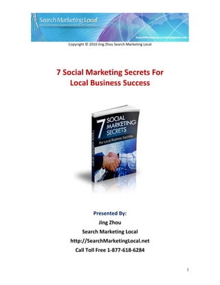 Copyright © 2010 Jing Zhou Search Marketing Local




7 Social Marketing Secrets For
    Local Business Success




                 Presented By:
                    Jing Zhou
           Search Marketing Local
    http://SearchMarketingLocal.net
       Call Toll Free 1-877-618-6284


                                                       1
 