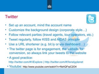 Twitter
• Set up an account, mind the account name
• Customize the background design (corporate style…)
• Follow relevant parties (travel agents, tour operators, etc.)
• Tweet regularly, follow KISS and AIDAS principle
• Use a URL shortener (e.g. bit.ly or via dashboard…)
• The twitter page is for engagement, the website for
conversion, so always link your tweets to the website
• A good practice:
http://twitter.com/#!/iExplore | http://twitter.com/#!/lonelyplanet
• Youtube: http://www.youtube.com/watch?v=NshQFrpC2O4
 