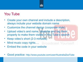 You Tube
• Create your own channel and include a description,
always include your website domain name
• Customize the channel design (corporate style)
• Upload video’s and name, describe and tag them
properly to make them visible in You Tube’s search
• Keep video’s short (2-3 minutes)
• Mind music copy rights….
• Embed the code in your website
• Good practice: http://www.youtube.com/user/AustraliaZooTube
 