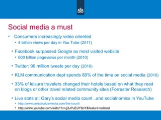 Social media a must
• Consumers increasingly video oriented
• 4 billion views per day in You Tube (2011)
• Facebook surpassed Google as most visited website
• 600 billion pageviews per month (2010)
• Twitter: 90 million tweets per day (2010)
• KLM communication dept spends 80% of the time on social media (2010)
• 33% of leisure travelers changed their hotels based on what they read
on blogs or other travel related community sites (Forrester Research)
• Live stats at: Gary’s social media count ..and socialnomics in YouTube
• http://www.personalizemedia.com/the-count/
• http://www.youtube.com/watch?v=g3JPuEUY8oY&feature=related
 