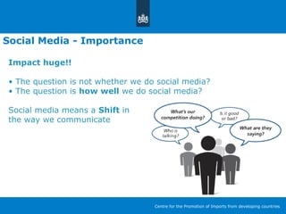Social Media - Importance
Impact huge!!
• The question is not whether we do social media?
• The question is how well we do social media?
Social media means a Shift in
the way we communicate
Centre for the Promotion of Imports from developing countries
 