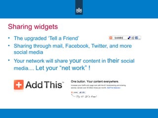 Sharing widgets
• The upgraded ‘Tell a Friend’
• Sharing through mail, Facebook, Twitter, and more
social media
• Your network will share your content in their social
media.... Let your “net work” !
 