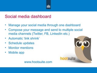 Social media dashboard
• Manage your social media through one dashboard
• Compose your message and send to multiple social
media channels (Twitter, FB, LinkedIn etc.)
• Automatic ‘link shrink’
• Schedule updates
• Monitor mentions
• Mobile app
www.hootsuite.com
 