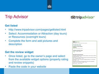 Trip Advisor
Get listed
• http://www.tripadvisor.com/pages/getlisted.html
• Select: Accommodation or Attraction (day tours)
or Resources (overnight tours)
• Complete the form and add pictures and
description
Get the review widget
• Once listed, go to the owner’s page and select
from the available widget options (property rating
and review snippets)
• Paste the code in your website
 