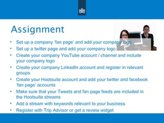 Assignment
• Set up a company ‘fan page’ and add your company logo
• Set up a twitter page and add your company logo
• Create your company YouTube account / channel and include
your company logo
• Create your company LinkedIn account and register in relevant
groups
• Create your Hootsuite account and add your twitter and facebook
‘fan page’ accounts
• Make sure that your Tweets and fan page feeds are included in
the Hootsuite streams
• Add a stream with keywords relevant to your business
• Register with Trip Advisor or get a review widget
 