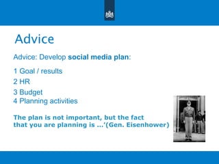 Advice
Advice: Develop social media plan:
1 Goal / results
2 HR
3 Budget
4 Planning activities
The plan is not important, but the fact
that you are planning is ...’(Gen. Eisenhower)
 
