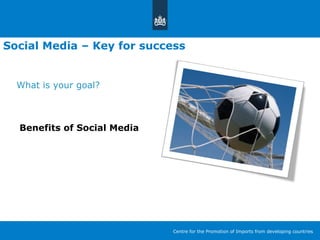 Social Media – Key for success
What is your goal?
Benefits of Social Media
Centre for the Promotion of Imports from developing countries
 