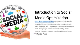 Introduction to Social
Media Optimization
Social Media Optimization (SMO) is crucial for a successful online
campaign. It involves utilizing various social media platforms to
reach and engage with a wider audience. By optimizing your social
media strategies, you can enhance brand visibility, improve
customer interaction, and boost overall campaign performance.
Mumbai Pixels
 