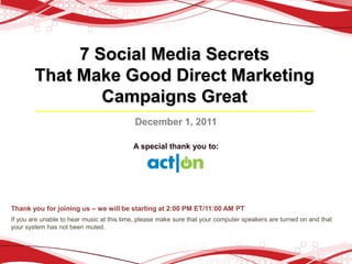 7 Social Media Secrets
        That Make Good Direct Marketing
                Campaigns Great
                                           December 1, 2011

                                           A special thank you to:




Thank you for joining us – we will be starting at 2:00 PM ET/11:00 AM PT
If you are unable to hear music at this time, please make sure that your computer speakers are turned on and that
your system has not been muted.
 