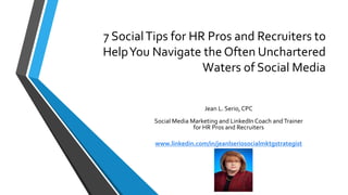 7 Social Tips for HR Pros and Recruiters to 
Help You Navigate the Often Unchartered 
Waters of Social Media 
Jean L. Serio, CPC 
Social Media Marketing and LinkedIn Coach and Trainer 
for HR Pros and Recruiters 
www.linkedin.com/in/jeanlseriosocialmktgstrategist 
 