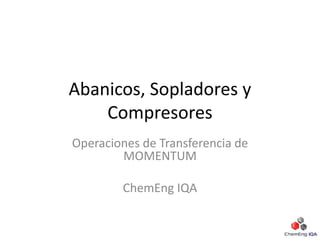 Abanicos, Sopladores y
Compresores
Operaciones de Transferencia de
MOMENTUM
ChemEng IQA
 