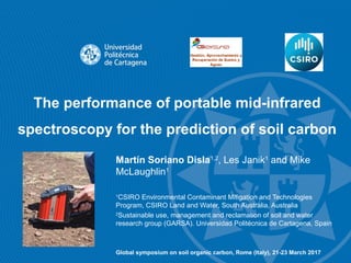 The performance of portable mid-infrared
spectroscopy for the prediction of soil carbon
Martín Soriano Disla1,2
, Les Janik1
and Mike
McLaughlin1
1
CSIRO Environmental Contaminant Mitigation and Technologies
Program, CSIRO Land and Water, South Australia, Australia
2
Sustainable use, management and reclamation of soil and water
research group (GARSA). Universidad Politécnica de Cartagena, Spain
Global symposium on soil organic carbon, Rome (Italy), 21-23 March 2017
 