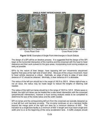 13-24
SINGLE POINT INTERCHANGE (SPI)
US16B & SD79 in Rapid City I-29 & Madison Road in Sioux Falls
Cross Road Over Cross Road Under
Figure 13-10 Examples of Single Point Interchanges in South Dakota
The design of a SPI will be an iterative process. It is suggested that the design of the SPI
begin at the horizontal intersection of the mainline and the crossroad with the head to head
clearance and then work outward to the gore areas, incorporating truck turning analysis as
early as possible.
SPI’s by the nature of their design, have opposing left turn movements sequenced
together that pass at the right side of each other. Because of this unique movement, head
to head vehicle clearance is critical. Optimally, an edge of lane to edge of lane clear
distance of 10’ should be obtained. Minimally, a clear distance of 4’ is allowable.
The radius of the left turn should be in the range of 160 ft to 350 ft. Where right-of-way is
not an issue, the radius may be made larger to reduce the lengths of retaining wall
needed.
The radius of the right turn lanes should be in the range of 100 ft to 125 ft. Where space is
limited, the right turn lanes can be treated like a side street intersection with the crossroad
(perpendicular intersection), however a truck turning analysis needs to be completed to
determine the size of the inside radius and the width needed.
SPI on-ramps and the corresponding left turn from the crossroad are typically designed as
a dual left turn and two-lane on-ramp. The on-ramp continues on as a two-lane facility
beyond the merge point of the right turn lane for a minimum distance of 600’. The
transition to a single-lane facility is a minimum of 600’ in length and must reach single lane
width prior to or at the beginning of the ramp acceleration lane. A traffic analysis should
 