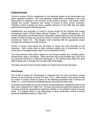 13-27
Control of Access
Control of access (COA) is established on the Interstate System at all interchanges and
grade separation locations. The most significant design factor contributing to low crash
frequencies for roadways is the provision of full control of access. Full access control
reduces the number, frequency and variety of events of which drivers encounter.
Therefore control of access can have a positive influence on the traffic flow and safety
performance through the interchange area.
Establishment and acquisition of control of access should not be confused with access
management (refer to Road Design Manual Chapter 17 – Access Management). Full
access intersections and limited access intersections (right-in/right-out) may fall within the
length of control of access as long as the minimum control of access from ramp terminal is
provided per Table 13-6. The designer shall coordinate with the appropriate access
management specialist and traffic engineer.
Control of access shall extend the full length of ramps and ramp terminals on the
crossroad. Such control shall be either acquired outright prior to construction, by the
construction of frontage/rearage roads or by a combination of both.
The ramp terminal is that portion adjacent to the through traveled way, including speed-
change lanes, tapers, and islands. Ramp terminals may be the at-grade type, such as at
the crossroad terminal of a diamond interchange, or the free-flow type where the ramp
traffic merges with or diverges from through traffic at flat angles.
The begin and end control of access stations are noted on the construction plans.
Interchanges
The control of access for interchanges is measured from the ramp terminal to access
location on the crossroad as shown in Figure 13-12. Determination of the length of need
for control of access should be based on the following:acceptable level of service per
Table 15-1 - Level of Service Guidelinesobserved and predicted crash rates
At existing interchanges the control of access has generally been established however will
likely vary in distance from Table 13-6. For each reconstruction project the existing control
of access should be reevaluated to determine whether or not sufficient control of access
exists. For projects where a new interchange is being constructed, control of access
should be established based on Table 13-6.
 