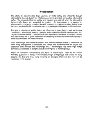 13-3
INTRODUCTION
The ability to accommodate high volumes of traffic safely and efficiently through
intersections depends largely on what arrangement is provided for handling intersecting
traffic. The greatest efficiency, safety, and capacity are attained when the intersecting
through-traffic lanes are separated in grades. An interchange is a system on
interconnecting roadways in conjunction with one or more grade separations that provides
for the movement of traffic between two or more roadways or highways on different levels.
The type of interchange and its design are influenced by many factors, such as highway
classification, interchange spacing, character and composition of traffic, design speed, and
degree of access control. These controls plus signing requirements, economics, terrain,
and right-of-way are of great importance in designing facilities with adequate capacity to
safely accommodate the traffic demands.
Each interchange site should be studied and alternate designs made to determine the
most fitting arrangement of structures and ramps and accommodation of bicycle and
pedestrian traffic through the interchange area. Interchanges vary from single ramps
connecting local streets to complex layouts involving two or more highways.
There are numerous combinations and types of interchanges. Refer to the current
AASHTO publication A Policy on Geometric Design of Highways and Streets for many
designs, like two-lane loop, ramp metering or Diverging Diamond, that may not be
mentioned in this chapter.
 